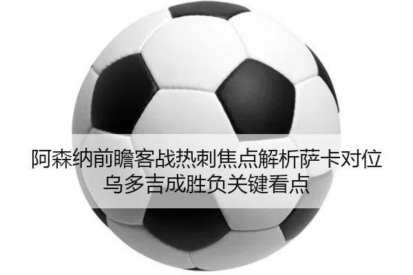 阿森纳前瞻客战热刺焦点解析萨卡对位乌多吉成胜负关键看点