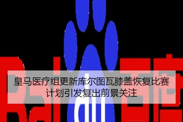 皇马医疗组更新库尔图瓦膝盖恢复比赛计划引发复出前景关注