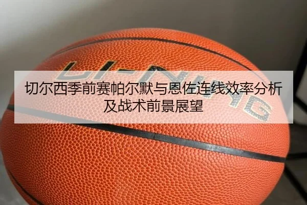 切尔西季前赛帕尔默与恩佐连线效率分析及战术前景展望