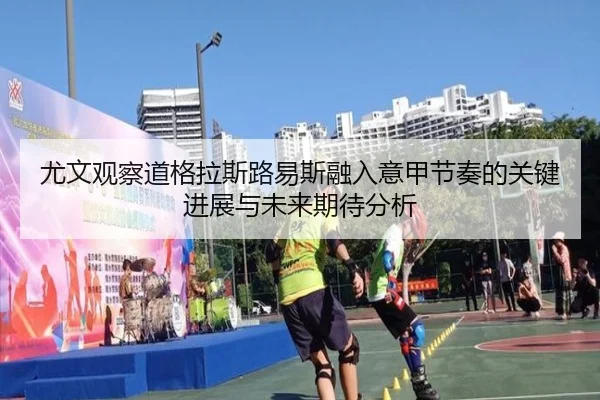 尤文观察道格拉斯路易斯融入意甲节奏的关键进展与未来期待分析