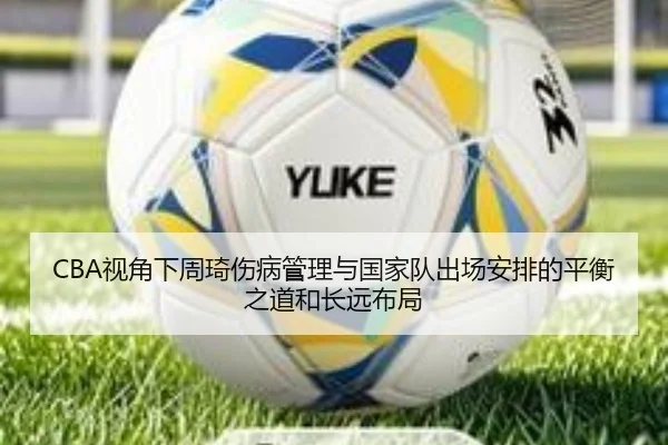 CBA视角下周琦伤病管理与国家队出场安排的平衡之道和长远布局