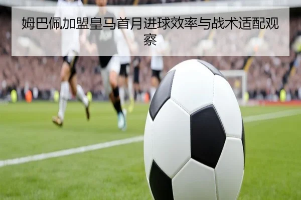 姆巴佩加盟皇马首月进球效率与战术适配观察
