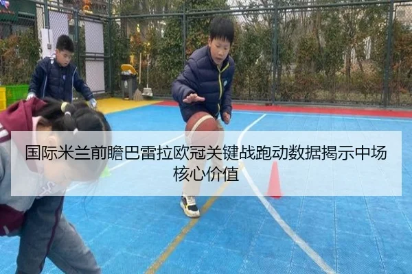 国际米兰前瞻巴雷拉欧冠关键战跑动数据揭示中场核心价值