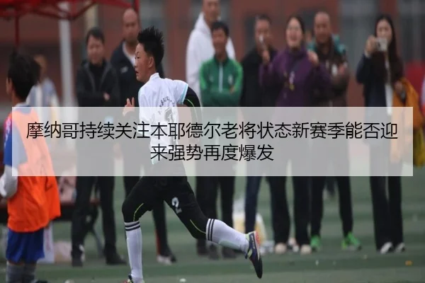 摩纳哥持续关注本耶德尔老将状态新赛季能否迎来强势再度爆发