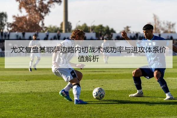 尤文复盘基耶萨边路内切战术成功率与进攻体系价值解析