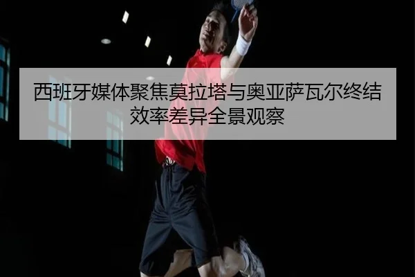 西班牙媒体聚焦莫拉塔与奥亚萨瓦尔终结效率差异全景观察