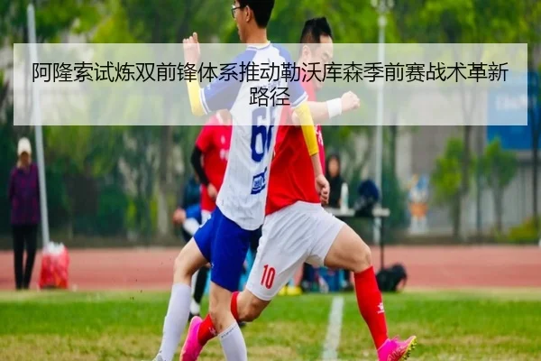 阿隆索试炼双前锋体系推动勒沃库森季前赛战术革新路径
