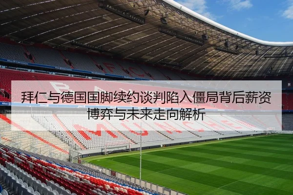拜仁与德国国脚续约谈判陷入僵局背后薪资博弈与未来走向解析
