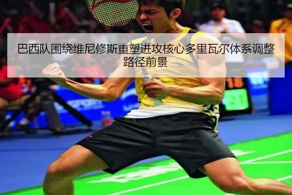 巴西队围绕维尼修斯重塑进攻核心多里瓦尔体系调整路径前景